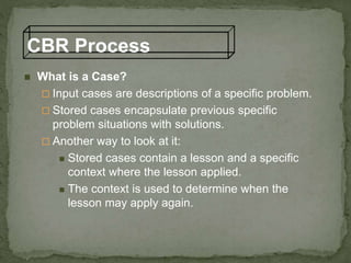 CBR Process
 What is a Case?
 Input cases are descriptions of a specific problem.
 Stored cases encapsulate previous specific
problem situations with solutions.
 Another way to look at it:
 Stored cases contain a lesson and a specific
context where the lesson applied.
 The context is used to determine when the
lesson may apply again.
 
