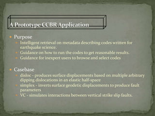  Purpose
 Intelligent retrieval on metadata describing codes written for
earthquake science.
 Guidance on how to run the codes to get reasonable results.
 Guidance for inexpert users to browse and select codes
 Casebase
 disloc - produces surface displacements based on multiple arbitrary
dipping dislocations in an elastic half-space
 simplex - inverts surface geodetic displacements to produce fault
parameters
 VC - simulates interactions between vertical strike slip faults.
 