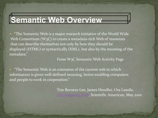 Semantic Web Overview
 “The Semantic Web is a major research initiative of the World Wide
Web Consortium (W3C) to create a metadata-rich Web of resources
that can describe themselves not only by how they should be
displayed (HTML) or syntactically (XML), but also by the meaning of the
metadata.”
From W3C Semantic Web Activity Page
 “The Semantic Web is an extension of the current web in which
information is given well-defined meaning, better enabling computers
and people to work in cooperation.”
Tim Berners-Lee, James Hendler, Ora Lassila,
The Semantic Web, Scientific American, May 2001
 