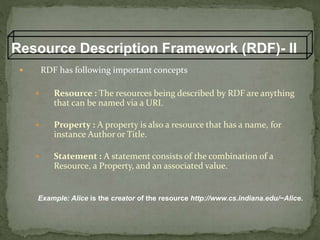 Resource Description Framework (RDF)- II
 RDF has following important concepts
 Resource : The resources being described by RDF are anything
that can be named via a URI.
 Property : A property is also a resource that has a name, for
instance Author or Title.
 Statement : A statement consists of the combination of a
Resource, a Property, and an associated value.
Example: Alice is the creator of the resource http://www.cs.indiana.edu/~Alice.
 