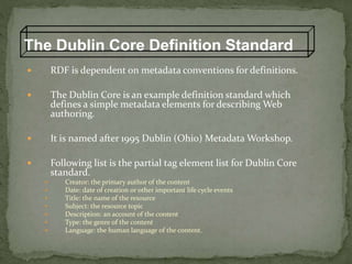The Dublin Core Definition Standard
 RDF is dependent on metadata conventions for definitions.
 The Dublin Core is an example definition standard which
defines a simple metadata elements for describing Web
authoring.
 It is named after 1995 Dublin (Ohio) Metadata Workshop.
 Following list is the partial tag element list for Dublin Core
standard.
 Creator: the primary author of the content
 Date: date of creation or other important life cycle events
 Title: the name of the resource
 Subject: the resource topic
 Description: an account of the content
 Type: the genre of the content
 Language: the human language of the content.
 
