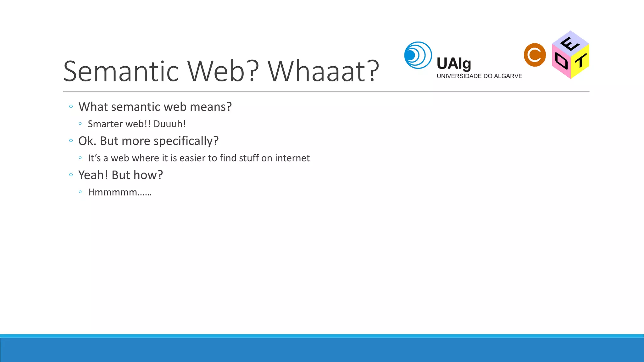 Semantic Web? Whaaat?
◦ What semantic web means?
◦ Smarter web!! Duuuh!
◦ Ok. But more specifically?
◦ It’s a web where it is easier to find stuff on internet
◦ Yeah! But how?
◦ Hmmmmm……
 