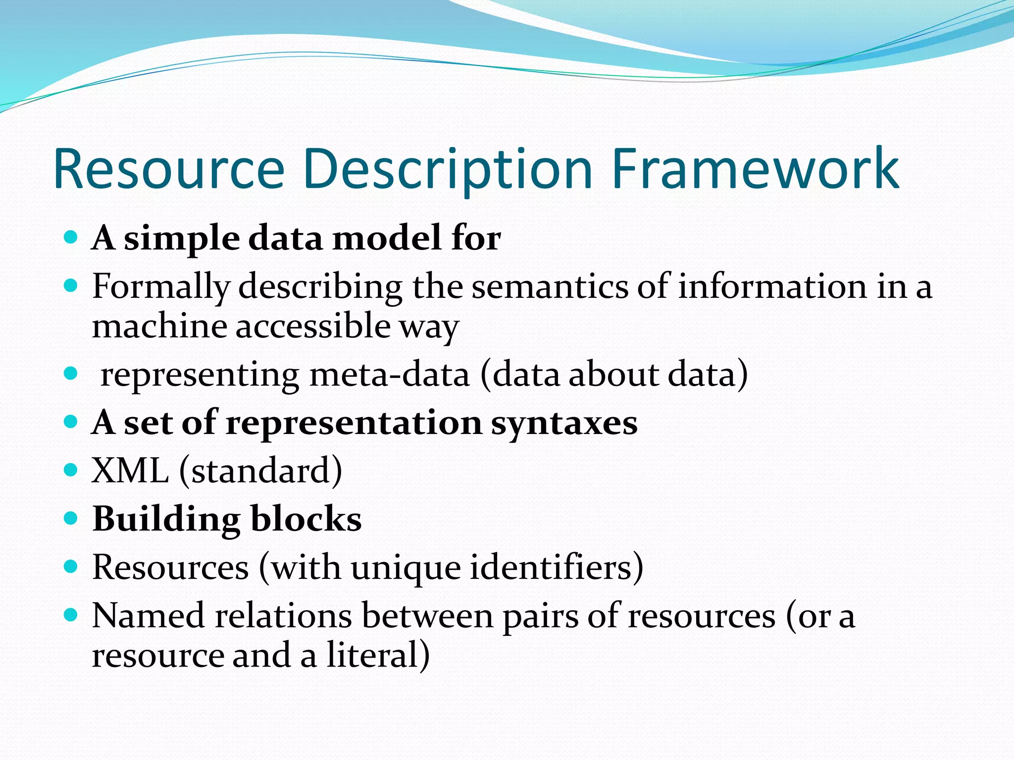 Resource Description Framework
 A simple data model for
 Formally describing the semantics of information in a
machine accessible way
 representing meta-data (data about data)
 A set of representation syntaxes
 XML (standard)
 Building blocks
 Resources (with unique identifiers)
 Named relations between pairs of resources (or a
resource and a literal)
 