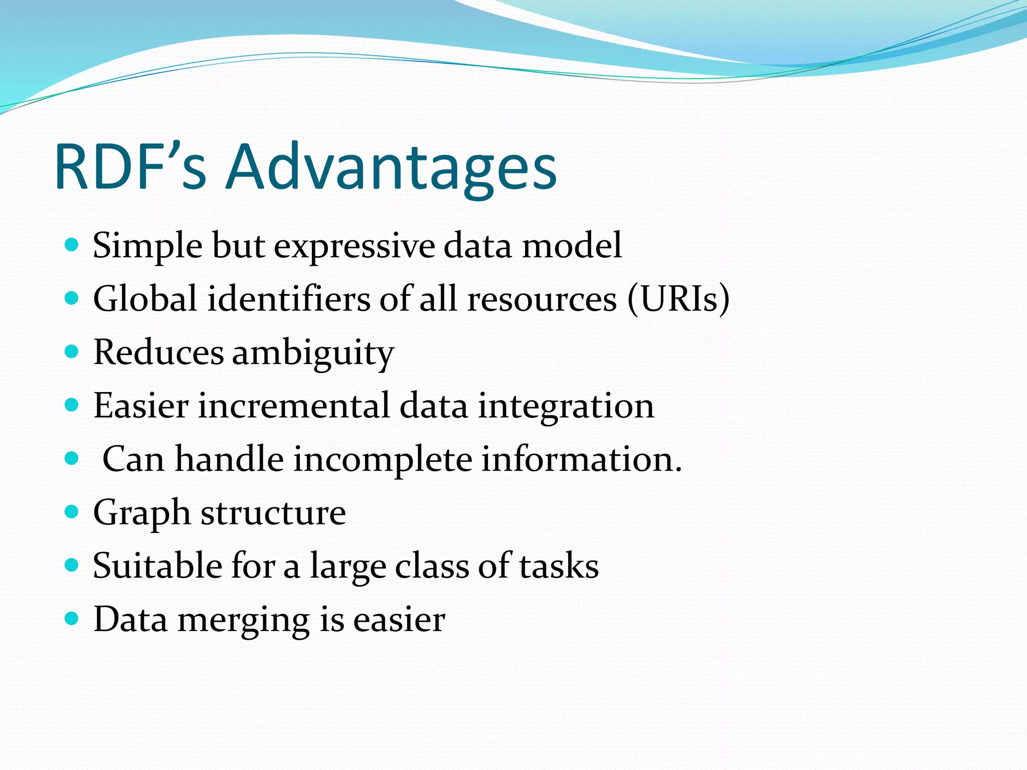 RDF’s Advantages
 Simple but expressive data model
 Global identifiers of all resources (URIs)
 Reduces ambiguity
 Easier incremental data integration
 Can handle incomplete information.
 Graph structure
 Suitable for a large class of tasks
 Data merging is easier
 