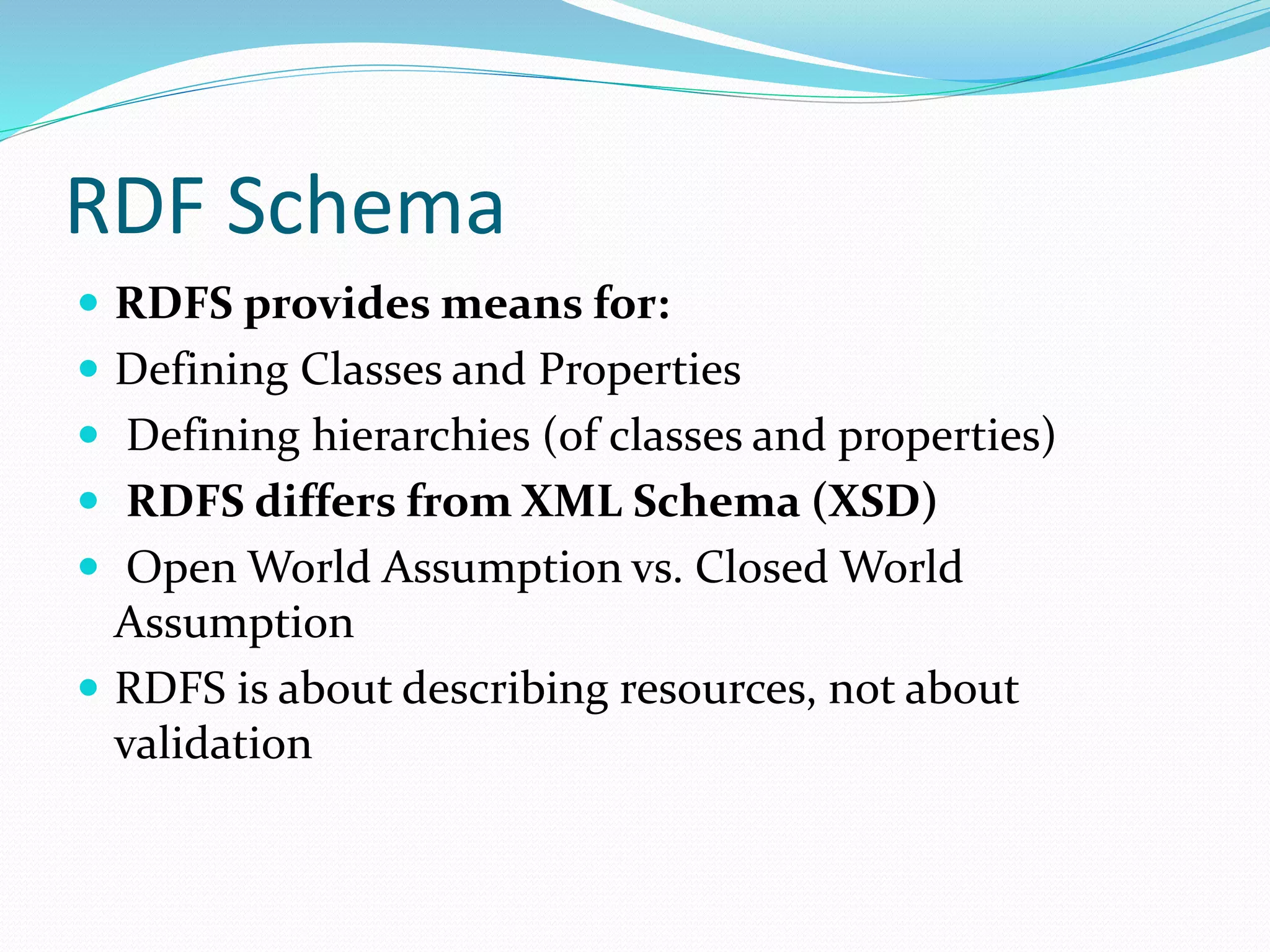 RDF Schema
 RDFS provides means for:
 Defining Classes and Properties
 Defining hierarchies (of classes and properties)
 RDFS differs from XML Schema (XSD)
 Open World Assumption vs. Closed World
Assumption
 RDFS is about describing resources, not about
validation
 