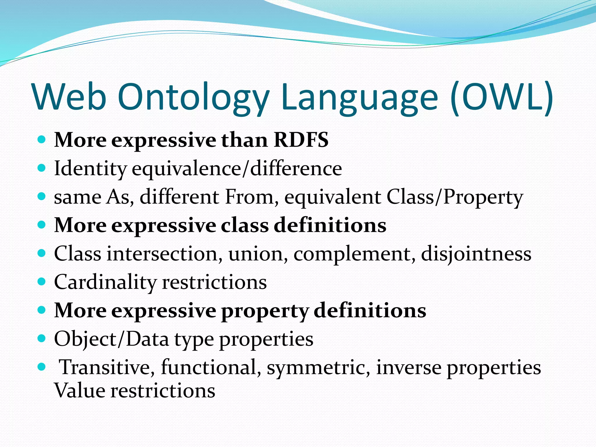Web Ontology Language (OWL)
 More expressive than RDFS
 Identity equivalence/difference
 same As, different From, equivalent Class/Property
 More expressive class definitions
 Class intersection, union, complement, disjointness
 Cardinality restrictions
 More expressive property definitions
 Object/Data type properties
 Transitive, functional, symmetric, inverse properties
Value restrictions
 