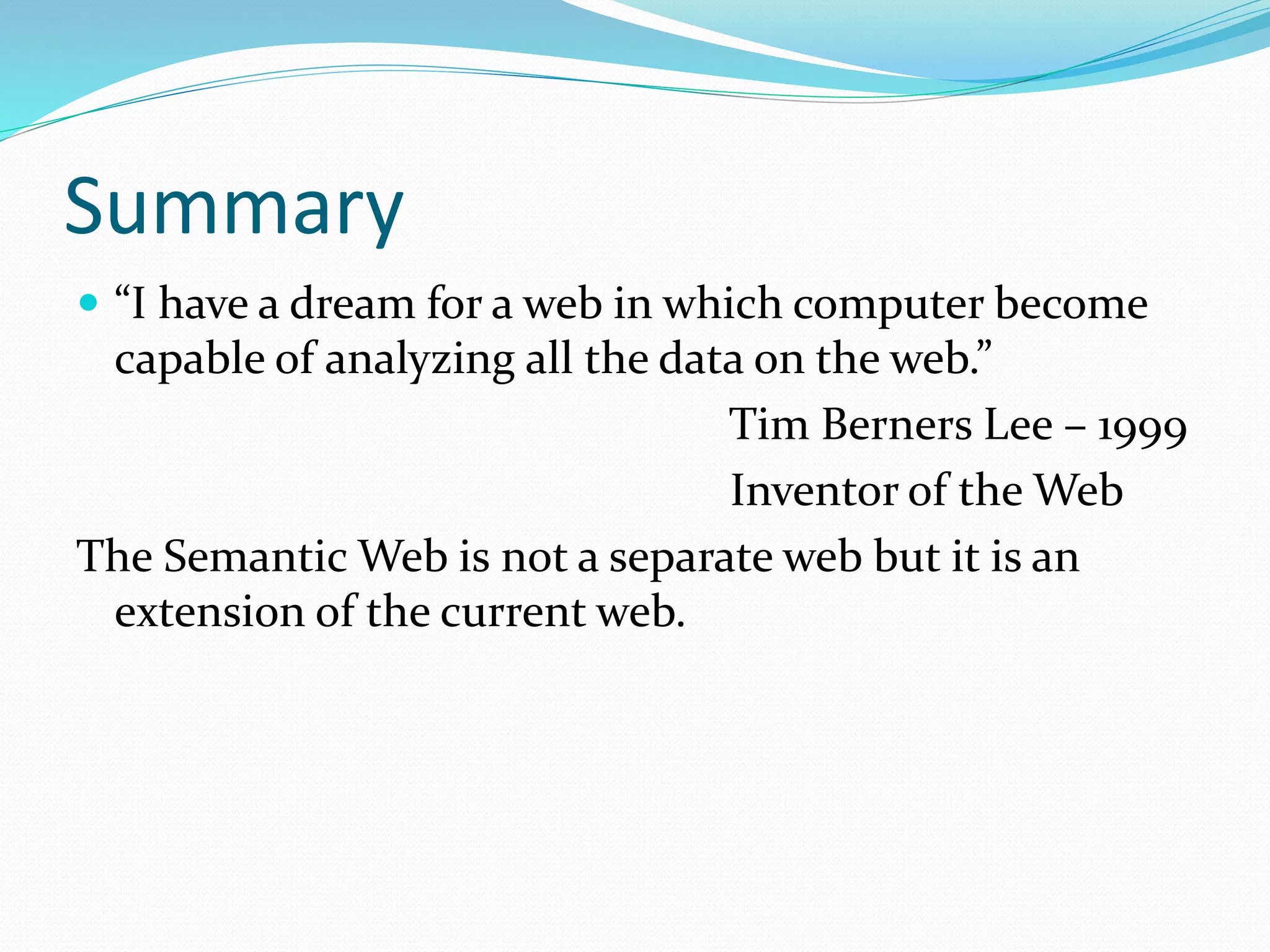 Summary
 “I have a dream for a web in which computer become
capable of analyzing all the data on the web.”
Tim Berners Lee – 1999
Inventor of the Web
The Semantic Web is not a separate web but it is an
extension of the current web.
 