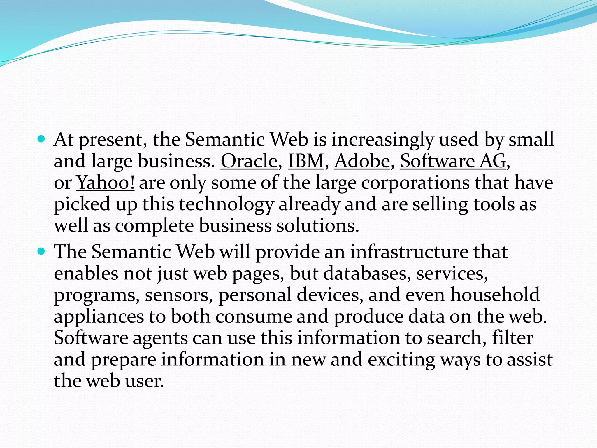  At present, the Semantic Web is increasingly used by small
and large business. Oracle, IBM, Adobe, Software AG,
or Yahoo! are only some of the large corporations that have
picked up this technology already and are selling tools as
well as complete business solutions.
 The Semantic Web will provide an infrastructure that
enables not just web pages, but databases, services,
programs, sensors, personal devices, and even household
appliances to both consume and produce data on the web.
Software agents can use this information to search, filter
and prepare information in new and exciting ways to assist
the web user.
 