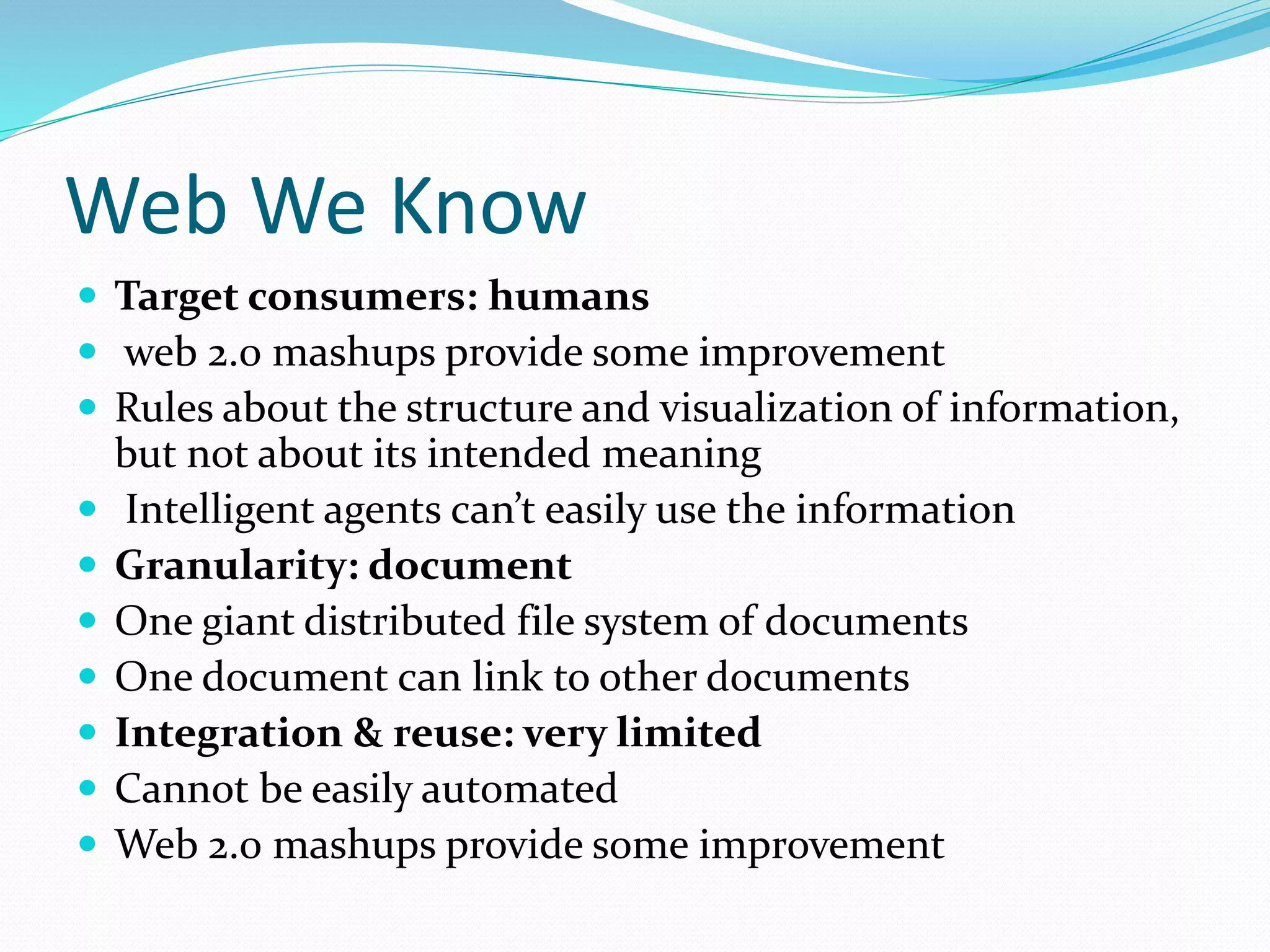 Web We Know
 Target consumers: humans
 web 2.0 mashups provide some improvement
 Rules about the structure and visualization of information,
but not about its intended meaning
 Intelligent agents can’t easily use the information
 Granularity: document
 One giant distributed file system of documents
 One document can link to other documents
 Integration & reuse: very limited
 Cannot be easily automated
 Web 2.0 mashups provide some improvement
 