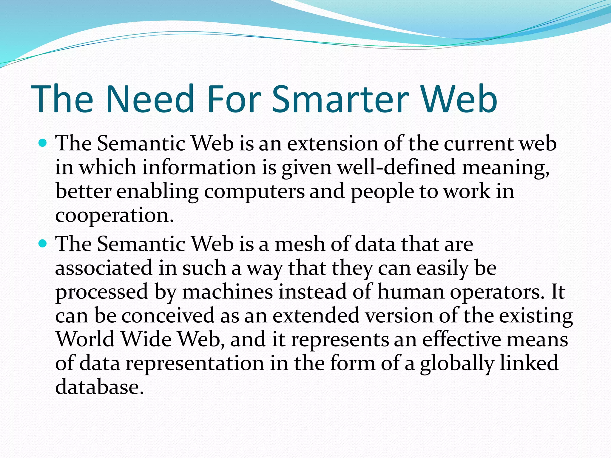 The Need For Smarter Web
 The Semantic Web is an extension of the current web
in which information is given well-defined meaning,
better enabling computers and people to work in
cooperation.
 The Semantic Web is a mesh of data that are
associated in such a way that they can easily be
processed by machines instead of human operators. It
can be conceived as an extended version of the existing
World Wide Web, and it represents an effective means
of data representation in the form of a globally linked
database.
 