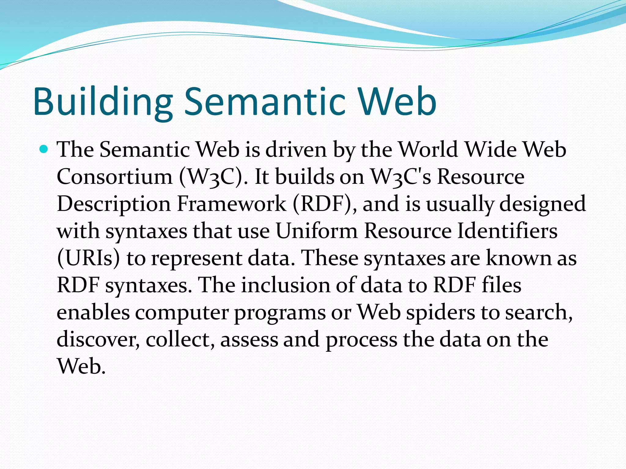 Building Semantic Web
 The Semantic Web is driven by the World Wide Web
Consortium (W3C). It builds on W3C's Resource
Description Framework (RDF), and is usually designed
with syntaxes that use Uniform Resource Identifiers
(URIs) to represent data. These syntaxes are known as
RDF syntaxes. The inclusion of data to RDF files
enables computer programs or Web spiders to search,
discover, collect, assess and process the data on the
Web.
 