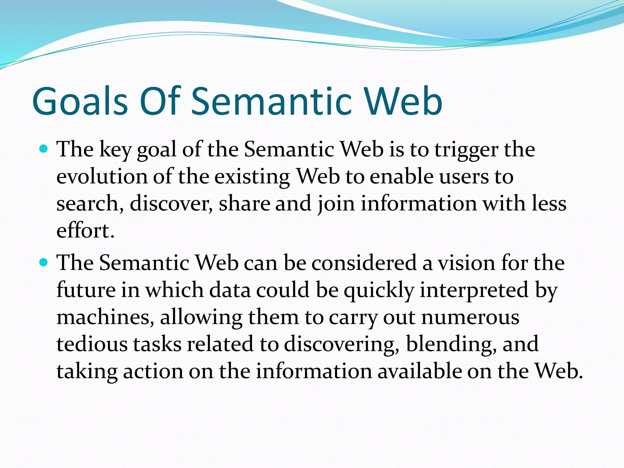 Goals Of Semantic Web
 The key goal of the Semantic Web is to trigger the
evolution of the existing Web to enable users to
search, discover, share and join information with less
effort.
 The Semantic Web can be considered a vision for the
future in which data could be quickly interpreted by
machines, allowing them to carry out numerous
tedious tasks related to discovering, blending, and
taking action on the information available on the Web.
 
