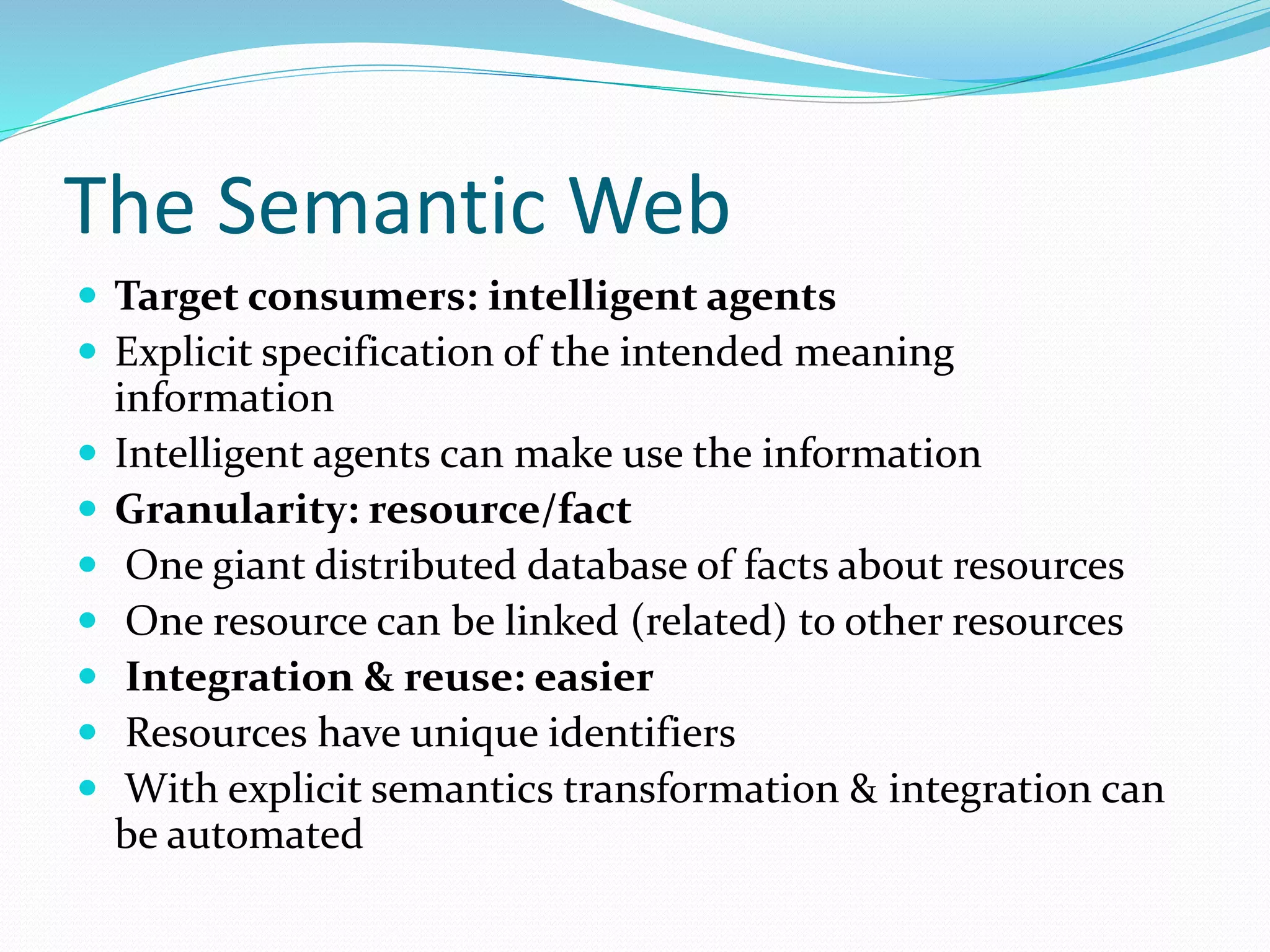 The Semantic Web
 Target consumers: intelligent agents
 Explicit specification of the intended meaning
information
 Intelligent agents can make use the information
 Granularity: resource/fact
 One giant distributed database of facts about resources
 One resource can be linked (related) to other resources
 Integration & reuse: easier
 Resources have unique identifiers
 With explicit semantics transformation & integration can
be automated
 