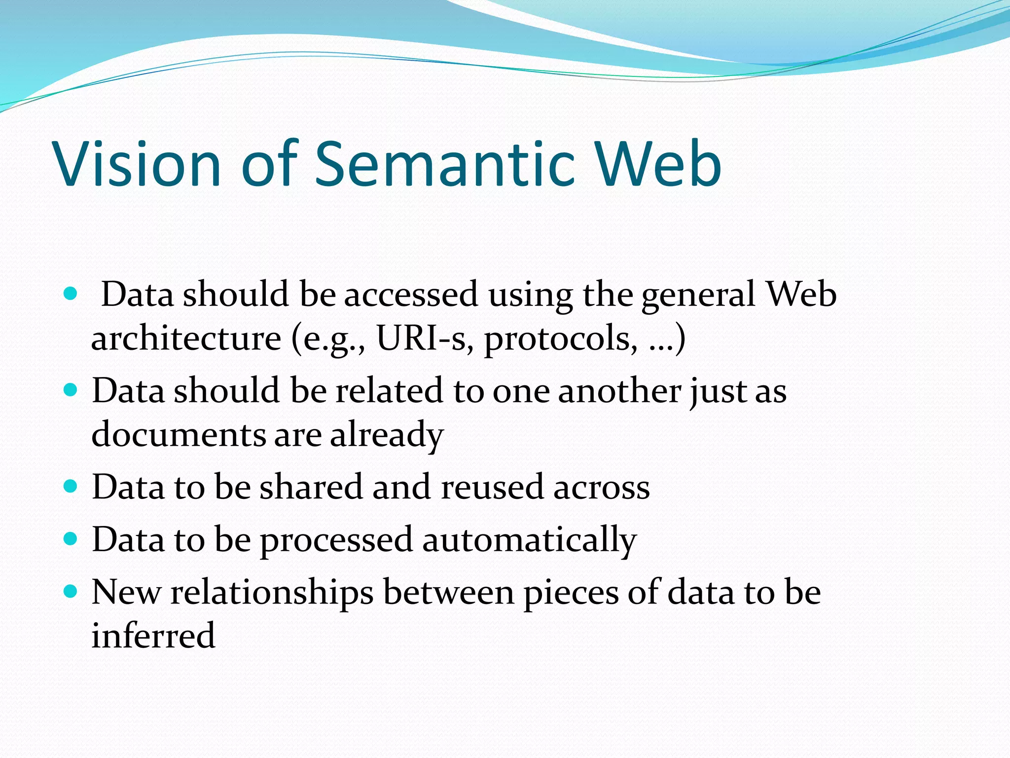 Vision of Semantic Web
 Data should be accessed using the general Web
architecture (e.g., URI-s, protocols, …)
 Data should be related to one another just as
documents are already
 Data to be shared and reused across
 Data to be processed automatically
 New relationships between pieces of data to be
inferred
 