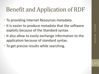 Benefit and Application of RDF
• To providing Internet Resources metadata.
• It is easier to produce metadata that the software
exploits because of the Standard syntax.
• It also allow to easily exchange information to the
application because of standard syntax.
• To get precise results while searching.
11/22/2018Semanticweb
13
 