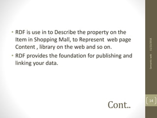 Cont..
• RDF is use in to Describe the property on the
Item in Shopping Mall, to Represent web page
Content , library on the web and so on.
• RDF provides the foundation for publishing and
linking your data.
11/22/2018Semanticweb
14
 