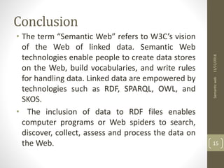 Conclusion
• The term “Semantic Web” refers to W3C’s vision
of the Web of linked data. Semantic Web
technologies enable people to create data stores
on the Web, build vocabularies, and write rules
for handling data. Linked data are empowered by
technologies such as RDF, SPARQL, OWL, and
SKOS.
• The inclusion of data to RDF files enables
computer programs or Web spiders to search,
discover, collect, assess and process the data on
the Web.
11/22/2018Semanticweb
15
 