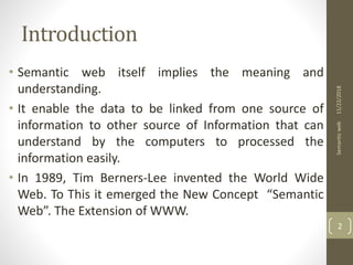 Introduction
• Semantic web itself implies the meaning and
understanding.
• It enable the data to be linked from one source of
information to other source of Information that can
understand by the computers to processed the
information easily.
• In 1989, Tim Berners-Lee invented the World Wide
Web. To This it emerged the New Concept “Semantic
Web”. The Extension of WWW.
11/22/2018Semanticweb
2
 