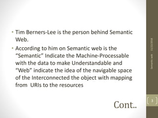 Cont..
• Tim Berners-Lee is the person behind Semantic
Web.
• According to him on Semantic web is the
“Semantic” Indicate the Machine-Processable
with the data to make Understandable and
“Web” indicate the idea of the navigable space
of the Interconnected the object with mapping
from URIs to the resources
11/22/2018Semanticweb
3
 