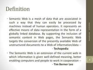 Definition
• Semantic Web is a mesh of data that are associated in
such a way that they can easily be processed by
machines instead of human operators. It represents an
effective means of data representation in the form of a
globally linked database. By supporting the inclusion of
semantic content in Web pages, the Semantic Web
targets the conversion of the presently available Web of
unstructured documents to a Web of information/data --
- Techopedia
• The Semantic Web is an extension of the current web in
which information is given well-defined meaning, better
enabling computers and people to work in cooperation --
- Tim Berner Lee
11/22/2018Semanticweb
4
 