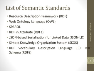 List of Semantic Standards
• Resource Description Framework (RDF)
• Web Ontology Language (OWL)
• SPARQL
• RDF in Attribute (RDFa)
• JSON-based Serialization for Linked Data (JSON-LD)
• Simple Knowledge Organization System (SKOS)
• RDF Vocabulary Description Language 1.0: RDF
Schema (RDFS)
11/22/2018Semanticweb
5
 