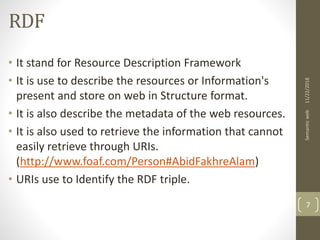 RDF
• It stand for Resource Description Framework
• It is use to describe the resources or Information's
present and store on web in Structure format.
• It is also describe the metadata of the web resources.
• It is also used to retrieve the information that cannot
easily retrieve through URIs.
(http://www.foaf.com/Person#AbidFakhreAlam)
• URIs use to Identify the RDF triple.
11/22/2018Semanticweb
7
 