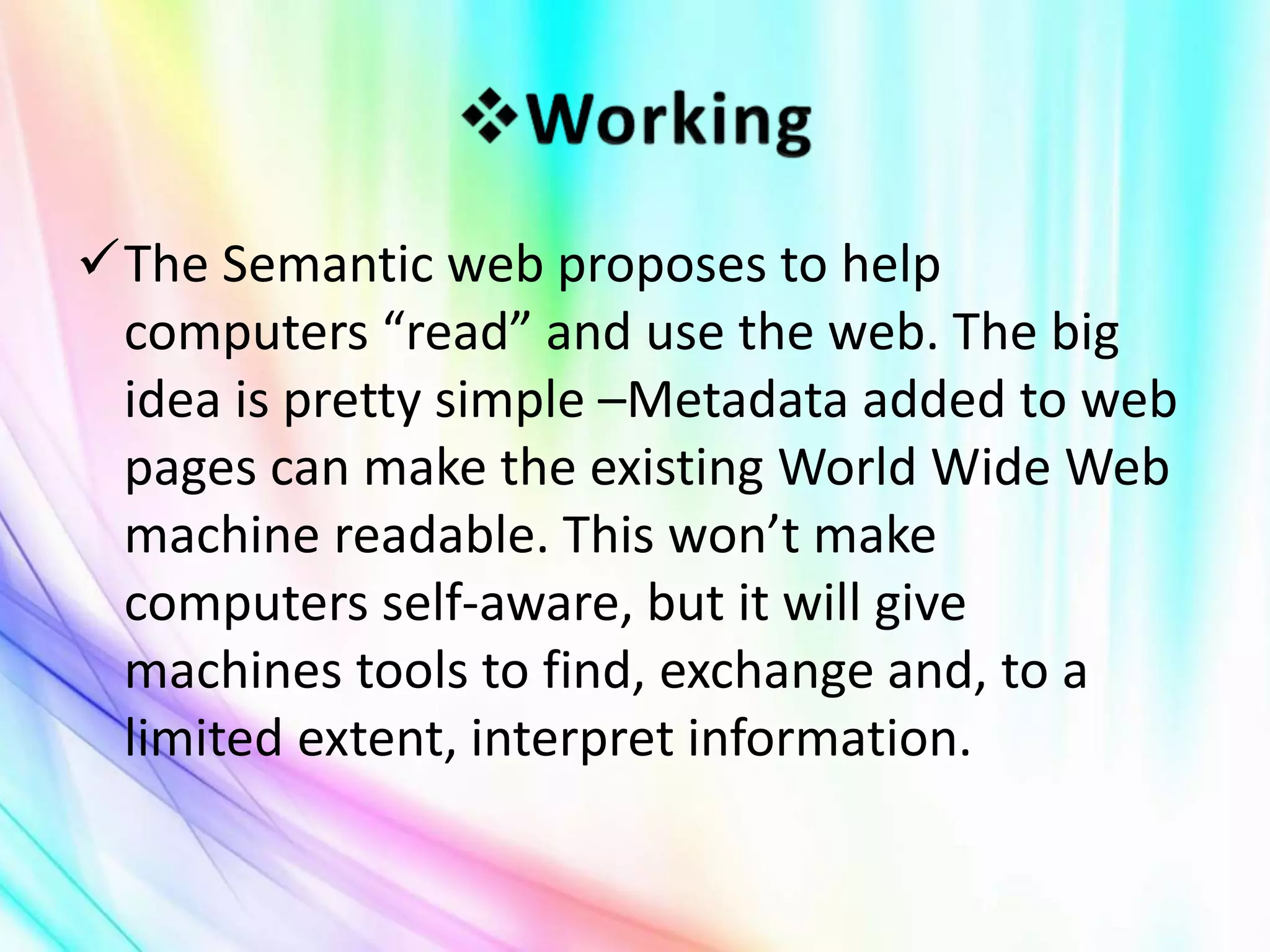 The Semantic web proposes to help
computers “read” and use the web. The big
idea is pretty simple –Metadata added to web
pages can make the existing World Wide Web
machine readable. This won’t make
computers self-aware, but it will give
machines tools to find, exchange and, to a
limited extent, interpret information.
 