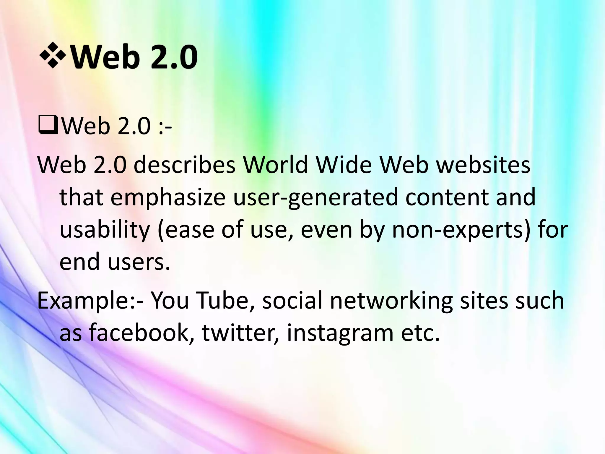 Web 2.0 :-
Web 2.0 describes World Wide Web websites
that emphasize user-generated content and
usability (ease of use, even by non-experts) for
end users.
Example:- You Tube, social networking sites such
as facebook, twitter, instagram etc.
 