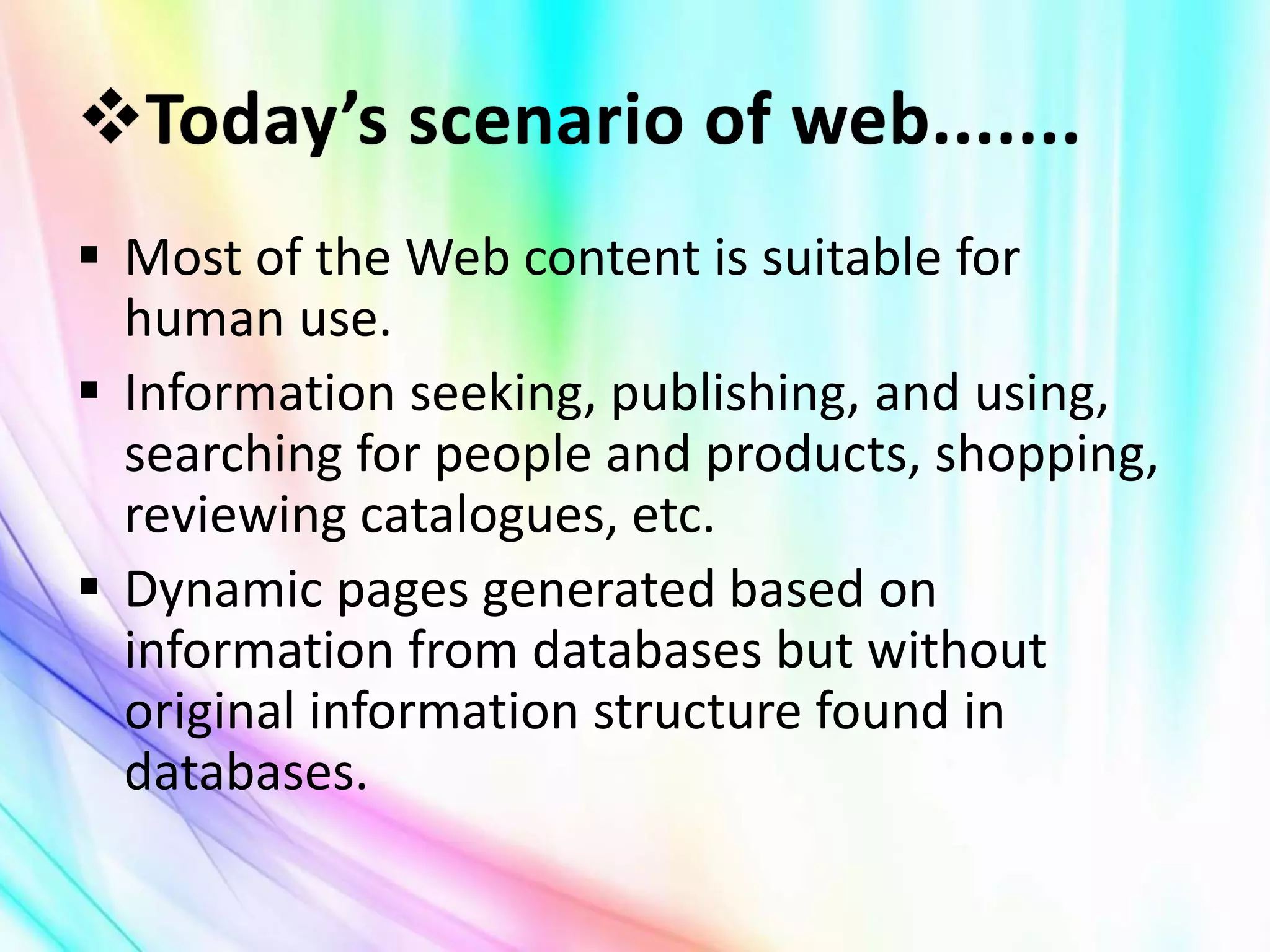  Most of the Web content is suitable for
human use.
 Information seeking, publishing, and using,
searching for people and products, shopping,
reviewing catalogues, etc.
 Dynamic pages generated based on
information from databases but without
original information structure found in
databases.
 