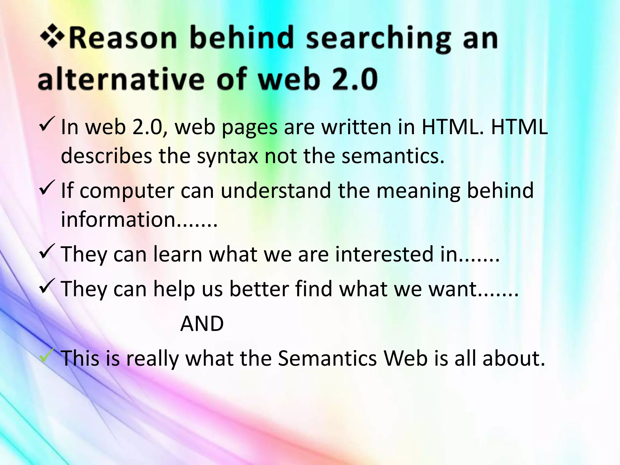  In web 2.0, web pages are written in HTML. HTML
describes the syntax not the semantics.
 If computer can understand the meaning behind
information.......
 They can learn what we are interested in.......
 They can help us better find what we want.......
AND
 This is really what the Semantics Web is all about.
 