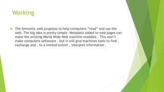 Working
 The Semantic web proposes to help computers “read” and use the
web. The big idea is pretty simple –Metadata added to web pages can
make the existing World Wide Web machine readable . This won’t
make computers selfaware , but it will give machines tools to find ,
exchange and , to a limited extent , interpret information .
 