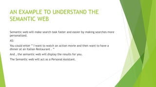 AN EXAMPLE TO UNDERSTAND THE
SEMANTIC WEB
Semantic web will make search task faster and easier by making searches more
personalized.
AS:
You could enter ” I want to watch an action movie and then want to have a
dinner at an Italian Restaurant . ”
And , the semantic web will display the results for you.
The Semantic web will act as a Personal Assistant.
 