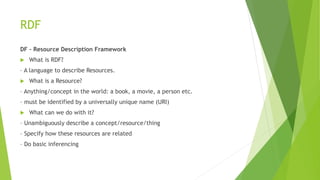 RDF
DF – Resource Description Framework
 What is RDF?
– A language to describe Resources.
 What is a Resource?
– Anything/concept in the world: a book, a movie, a person etc.
– must be identified by a universally unique name (URI)
 What can we do with it?
– Unambiguously describe a concept/resource/thing
– Specify how these resources are related
– Do basic inferencing
 