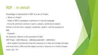 RDF – in detail
Knowledge is represented in RDF as a set of Triples.
• What is a Triple?
– Triple in RDF is analogous a sentence in natural language.
– Every NL sentence contains 3 parts: subject, predicate & object.
Similar is of the form <subject, predicate, object> and the purpose in
RDF.
– Example:
NL Sentence: Obama is the president of USA
RDF Triple: <URI1#Obama> <URI2#presidentOf> <URI3#USA>
– Here subject & predicate must be resources (i.e they are things/concepts
and must have a URI) and the object can be a resource or a literal (simple
value. Eg: ‘10’
 