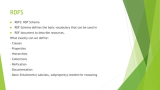 RDFS
 RDFS: RDF Schema
 RDF Schema defines the basic vocabulary that can be used in
 RDF document to describe resources.
What exactly can we define:
– Classes
– Properties
– Hierarchies
– Collections
– Reification
– Documentation
– Basic Entailments( subclass, subproperty) needed for reasoning
 