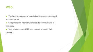 Web
 The Web is a system of interlinked documents accessed
via the internet.
 Computers use network protocols to communicate in
networks.
 Web browsers use HTTP to communicate with Web
servers.
 