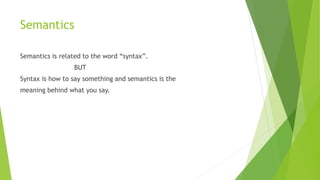 Semantics
Semantics is related to the word “syntax”.
BUT
Syntax is how to say something and semantics is the
meaning behind what you say.
 