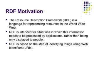 RDF Motivation
 The Resource Description Framework (RDF) is a
language for representing resources in the World Wide
Web.
 RDF is intended for situations in which this information
needs to be processed by applications, rather than being
only displayed to people.
 RDF is based on the idea of identifying things using Web
identifiers (URIs).
 