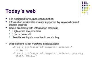 Today´s web
 It is designed for human consumption
 Information retrieval is mainly supported by keyword-based
search engines
 Some problems with information retrieval:
 High recall, low precision
 Low or no recall
 Results are highly sensitive to vocabulary
 Web content is not machine-proccessable
„I am a professor of computer science.“
-- or --
„I am a professor of computer science, you may
think. Well….“
 