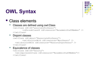 OWL Syntax
 Class elements
 Classes are defined using owl:Class
<owl:Class rdf:ID=“associateProfessor“>
<rdfs:subClassOf rdf:resource=“#academicStaffMember“ />
</owl:Class>
 Disjoint classes
<owl:Class rdf:about=“#associateProfessor“>
<owl:disjointWith rdf:resource=“#professor“ />
<owl:disjointWith rdf:resource=“#assistantprofessor“ />
</owl:Class>
 Equivalence of classes
<owl:Class rdf:ID=“faculty“>
<owl:equivalentClass rdf:resource=“#academicStaffMember“/>
</owl:Class>
 