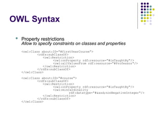 OWL Syntax
 Property restrictions
Allow to specify constraints on classes and properties
<owl:Class about:ID=“#firstYearCourse“>
<rdfs:subClassOf>
<owl:Restriction>
<owl:onProperty rdf:resource=“#isTaughtBy“/>
<owl:allValuesFrom rdf:resource=“#Professor“/>
</owl:Restriction>
</rdfs:subClassOf>
</owl:Class>
<owl:Class about:ID=“#course“>
<rdfs:subClassOf>
<owl:Restriction>
<owl:onProperty rdf:resource=“#isTaughtBy“/>
<owl:minCardinality
rdf:datatype=“#&xsd;nonNegativeInteger“/>
</owl:Restriction>
</rdfs:subClassOf>
</owl:Class>
 