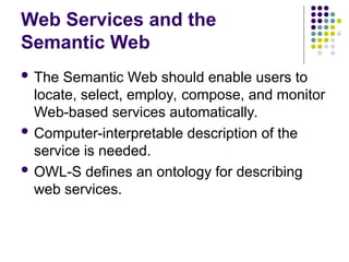 Web Services and the
Semantic Web
 The Semantic Web should enable users to
locate, select, employ, compose, and monitor
Web-based services automatically.
 Computer-interpretable description of the
service is needed.
 OWL-S defines an ontology for describing
web services.
 