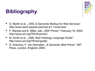 Bibliography
 D. Martin et al., „OWL-S Semantic Markup for Web Services“
http://www.daml.org/services/owl-s/1.1/overview/
 F. Manola and E. Miller, eds. „RDF Primer“, February 10, 2004.
http://www.w3.org/TR/rdf-primer/
 M. Smith et al., „OWL Web Ontology Language Guide“,
http://www.w3.org/TR/owl-guide/
 G. Antoniou, F. van Harmelen, „A Semantic Web Primer“, MIT
Press, London, England, 2004.
 