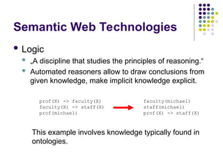Semantic Web Technologies
 Logic
 „A discipline that studies the principles of reasoning.“
 Automated reasoners allow to draw conclusions from
given knowledge, make implicit knowledge explicit.
prof(X) -> faculty(X)
faculty(X) -> staff(X)
prof(michael)
faculty(michael)
staff(michael)
prof(X) -> staff(X)
This example involves knowledge typically found in
ontologies.
 