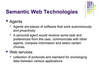 Semantic Web Technologies
 Agents
 Agents are pieces of software that work autonomously
and proactively.
 A personal agent would recieive some task and
preferences from the user, communicate with other
agents, compare information and select certain
choices.
 Web services
 collection of protocols and standard for exchanging
data between various applications
 