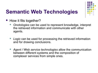 Semantic Web Technologies
 How it fits together?
 Onotologies can be used to represent knowledge, interpret
the retrieved information and communicate with other
agents.
 Logic can be used for processing the retrieved information
and for drawing conclusions.
 Agent / Web service technologies allow the communication
between different systems and the composition of
complexer services from simple ones.
 