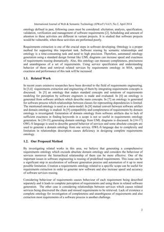 International Journal of Web & Semantic Technology (IJWesT) Vol.5, No.2, April 2014
2
ontology defined in past, following cases must be considered: elicitation, analysis, specification,
validation, verification and management of software requirements [2]. Scheduling and amount of
attention to these activities are different in variant projects. It is studied that software projects
would be vulnerable, when these activities are performed poorly.
Requirements extraction is one of the crucial steps in software developing. Ontology is a proper
method for supporting this important task. Software reusing by semantic relationships and
ontology is a time-consuming task and need to high precision. Therefore, automated ontology
generation using a standard design format like UML diagrams can increase speed and exactness
of requirements reusing dramatically. Also, this ontology can measure completeness, preciseness
and unambiguous of a set of requirements. Using service specification and understanding
behavior of them and retrieval related services by requirements ontology in SOA, speed,
exactness and performance of this task will be increased.
1.1. Related Work
In recent years extensive researches have been devoted to the field of requirements engineering.
In [3,4] requirements extraction and engineering of them by integrating requirements concepts is
discussed. In [5] an ontology that makes standard concepts and notations of requirements
modeling for perception by software engineers is made and evaluated. In [6] an ontology is
generated from software artifacts which describe main concepts. In [7] an ontology is generated
for software process which relationships between classes for representing dependencies is limited.
The mentioned ontology is used as a meta-model. In [8] mutual convert between software artifact
and domain ontology is studied. In [9] compatibility and completeness of requirements by domain
ontology is investigated. Generation of domain ontology from software artifacts due to lack of
sufficient exactness in finding keywords in a scope is not so useful in requirements ontology
generation. In [10-13] generating domain ontology from UML diagrams is discussed. In [14-17]
OWL-S language is used to describe general behavior of services and some absolute concepts are
used to generate a domain ontology from one service. OWL-S language due to complexity and
limitation in relationships description causes deficiency in designing complete requirements
ontology.
1.2. Our Proposed Method
By investigating related works in this area, we believe that generating a comprehensive
requirements ontology which exceeds absolute domain ontology and considers the behaviour of
services moreover the hierarchical relationship of them can be more effective. One of the
important issues in software engineering is reusing of predefined requirements. This issue can be
a significant step in acceleration of software generation process and automation of it up to most
possible limitation. Creation a requirements ontology related to a specific scope can be useful for
requirements extraction in order to generate new software and also increase speed and accuracy
of software services reusing.
Considering behaviour of requirements causes behaviour of each requirement being described
separately and it leads to complete perception of requirements and using them in related software
generation. The other case is considering relationships between services which causes related
services being discovered the chain and missed requirements to be retrieved. Lack of existence a
complete ontology for investigation of completeness and unambiguous of requirements and also
extraction most requirements of a software process is another challenge.
 