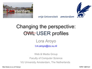 Changing the perspective: OWL  USER  profiles Lora Aroyo [email_address] Web & Media Group Faculty of Computer Science VU University Amsterdam, The Netherlands  http://www.cs.vu.nl/~laroyo twitter: @laroyo 