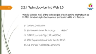 2.2.1 Technology behind Web 2.0
Web2.0 still uses most of the technologies present behind internet such as
XHTML standards,style sheets,content syndication,AJAX and flash etc.
1) Content Syndication
2) Ajax-based Internet Technology: A-Ja-X
3) DOM: Document Object Model(DOM)
4) REST: Representational State Transfer(REST)
5) XML and CSS (Cascading Style Sheet)
11
 