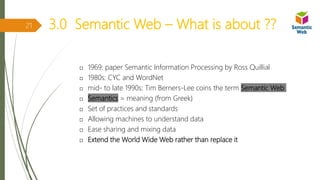 3.0 Semantic Web – What is about ??
 1969: paper Semantic Information Processing by Ross Quillial
 1980s: CYC and WordNet
 mid- to late 1990s: Tim Berners-Lee coins the term Semantic Web
 Semantics = meaning (from Greek)
 Set of practices and standards
 Allowing machines to understand data
 Ease sharing and mixing data
 Extend the World Wide Web rather than replace it
21
 